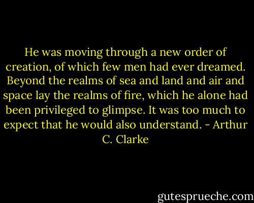 He was moving through a new order of creation, of which few men had ever dreamed. Beyond the realms of sea and land and air and space lay the realms of fire, which he alone had been privileged to glimpse. It was too much to expect that he would also understand. - Arthur C. Clarke