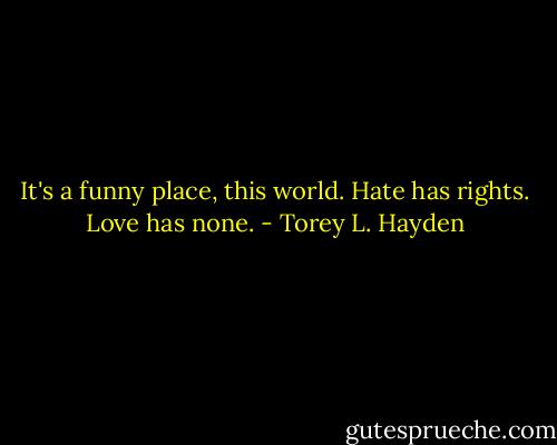 It's a funny place, this world. Hate has rights. Love has none. - Torey L. Hayden