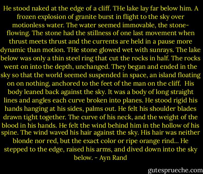He stood naked at the edge of a cliff. THe lake lay far below him. A frozen explosion of granite burst in flight to the sky over motionless water. The water seemed immovable, the stone- flowing. The stone had the stillness of one last movement when thrust meets thrust and the currents are held in a pause more dynamic than motion. THe stone glowed wet with sunrays. The lake below was only a thin steel ring that cut the rocks in half. The rocks went on into the depth, unchanged. They began and ended in the sky so that the world seemed suspended in space, an island floating on on nothing, anchored to the feet of the man on the cliff.<br /> His body leaned back against the sky. It was a body of long straight lines and angles each curve broken into planes. He stood rigid his hands hanging at his sides, palms out. He felt his shoulder blades drawn tight together. The curve of his neck, and the weight of the blood in his hands. He felt the wind behind him in the hollow of his spine. The wind waved his hair against the sky. His hair was neither blonde nor red, but the exact color or ripe orange rind... He stepped to the edge, raised his arms, and dived down into the sky below. - Ayn Rand