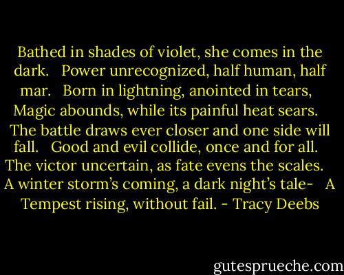 Bathed in shades of violet, she comes in the dark.<br /> <br />Power unrecognized, half human, half mar.<br /> <br />Born in lightning, anointed in tears,<br /> <br />Magic abounds, while its painful heat sears.<br /> <br />The battle draws ever closer and one side will fall.<br /> <br />Good and evil collide, once and for all.<br /> <br />The victor uncertain, as fate evens the scales. <br /> <br />A winter storm’s coming, a dark night’s tale-<br /> <br />A Tempest rising, without fail. - Tracy Deebs
