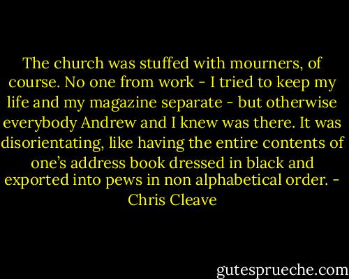 The church was stuffed with mourners, of course. No one from work - I tried to keep my life and my magazine separate - but otherwise everybody Andrew and I knew was there. It was disorientating, like having the entire contents of one’s address book dressed in black and exported into pews in non alphabetical order. - Chris Cleave