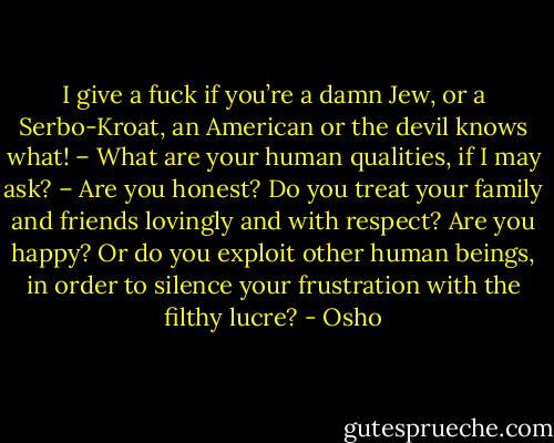 I give a fuck if you’re a damn Jew, or a Serbo-Kroat, an American or the devil knows what! – What are your human qualities, if I may ask? – Are you honest? Do you treat your family and friends lovingly and with respect? Are you happy? Or do you exploit other human beings, in order to silence your frustration with the filthy lucre? - Osho