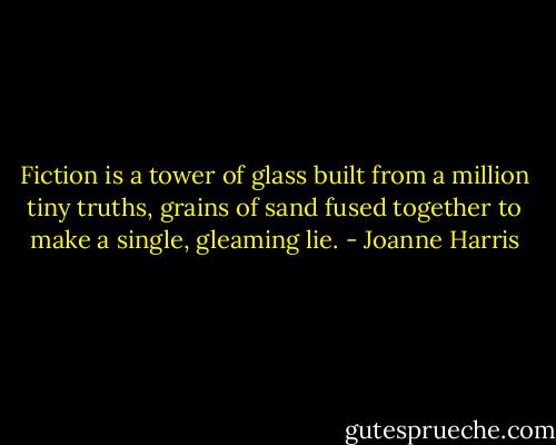 Fiction is a tower of glass built from a million tiny truths, grains of sand fused together to make a single, gleaming lie. - Joanne Harris