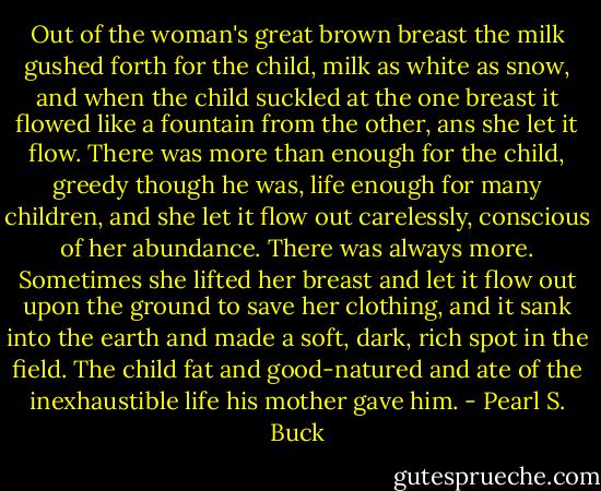 Out of the woman's great brown breast the milk gushed forth for the child, milk as white as snow, and when the child suckled at the one breast it flowed like a fountain from the other, ans she let it flow. There was more than enough for the child, greedy though he was, life enough for many children, and she let it flow out carelessly, conscious of her abundance. There was always more. Sometimes she lifted her breast and let it flow out upon the ground to save her clothing, and it sank into the earth and made a soft, dark, rich spot in the field. The child fat and good-natured and ate of the inexhaustible life his mother gave him. - Pearl S. Buck