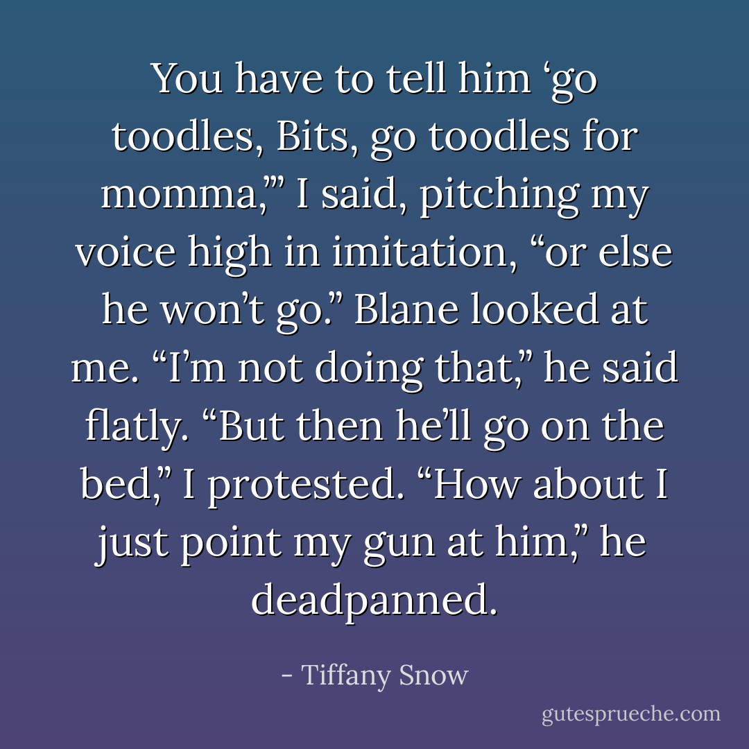You have to tell him ‘go toodles, Bits, go toodles for momma,’” I said, pitching my voice high in imitation, “or else he won’t go.” Blane looked at me. “I’m not doing that,” he said flatly. “But then he’ll go on the bed,” I protested. “How about I just point my gun at him,” he deadpanned. - Tiffany Snow