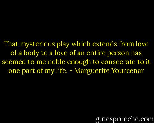 That mysterious play which extends from love of a body to a love of an entire person has seemed to me noble enough to consecrate to it one part of my life. - Marguerite Yourcenar