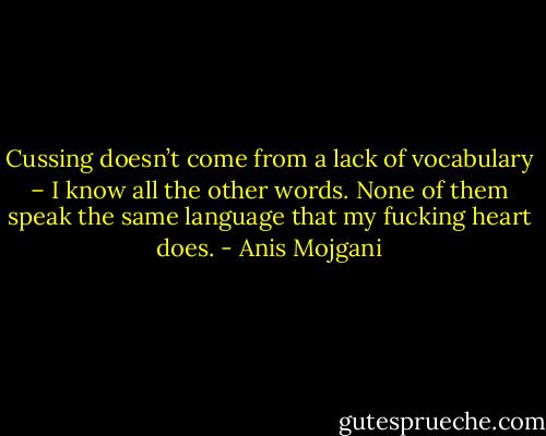Cussing doesn’t come from a lack of vocabulary – I know all the other words. None of them speak the same language that my fucking heart does. - Anis Mojgani