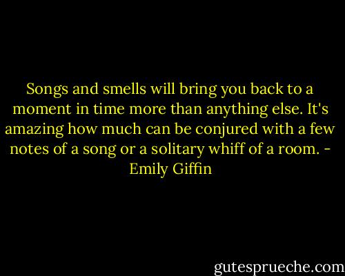 Songs and smells will bring you back to a moment in time more than anything else. It's amazing how much can be conjured with a few notes of a song or a solitary whiff of a room. - Emily Giffin