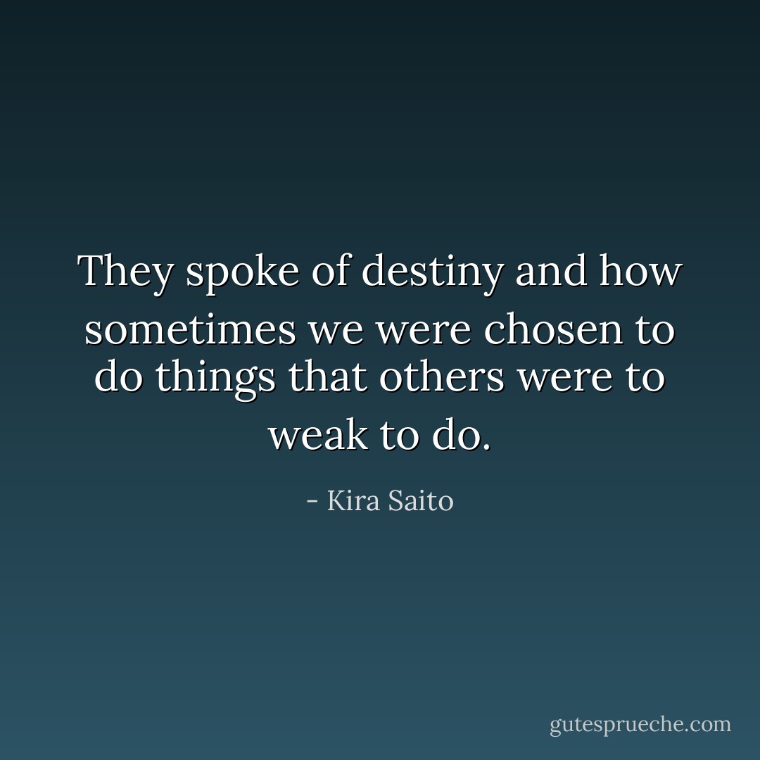 They spoke of destiny and how sometimes we were chosen to do things that others were to weak to do. - Kira Saito