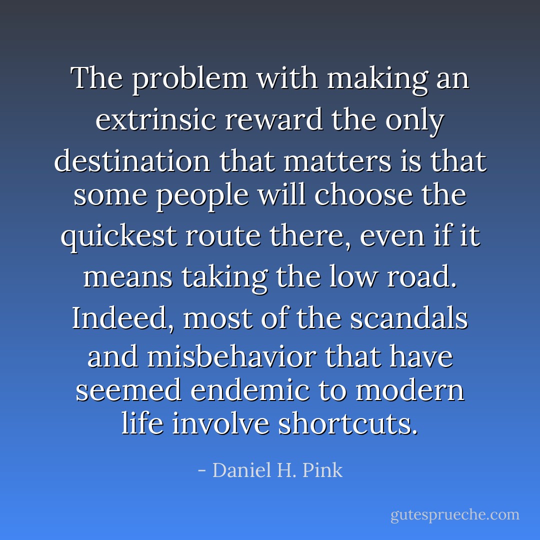 The problem with making an extrinsic reward the only destination that matters is that some people will choose the quickest route there, even if it means taking the low road. Indeed, most of the scandals and misbehavior that have seemed endemic to modern life involve shortcuts. - Daniel H. Pink