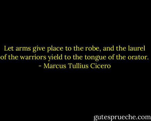 Let arms give place to the robe, and the laurel of the warriors yield to the tongue of the orator. - Marcus Tullius Cicero