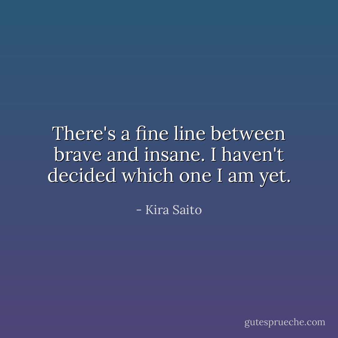 There's a fine line between brave and insane. I haven't decided which one I am yet. - Kira Saito