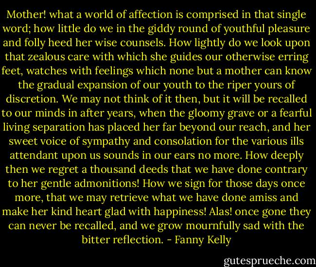 Mother! what a world of affection is comprised in that single word; how little do we in the giddy round of youthful pleasure and folly heed her wise counsels. How lightly do we look upon that zealous care with which she guides our otherwise erring feet, watches with feelings which none but a mother can know the gradual expansion of our youth to the riper yours of discretion. We may not think of it then, but it will be recalled to our minds in after years, when the gloomy grave or a fearful living separation has placed her far beyond our reach, and her sweet voice of sympathy and consolation for the various ills attendant upon us sounds in our ears no more. How deeply then we regret a thousand deeds that we have done contrary to her gentle admonitions! How we sign for those days once more, that we may retrieve what we have done amiss and make her kind heart glad with happiness! Alas! once gone they can never be recalled, and we grow mournfully sad with the bitter reflection. - Fanny Kelly