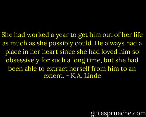 She had worked a year to get him out of her life as much as she possibly could. He always had a place in her heart since she had loved him so obsessively for such a long time, but she had been able to extract herself from him to an extent. - K.A. Linde
