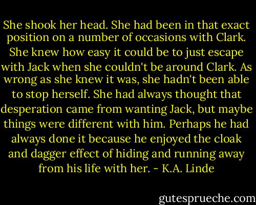 She shook her head. She had been in that exact position on a number of occasions with Clark. She knew how easy it could be to just escape with Jack when she couldn't be around Clark. As wrong as she knew it was, she hadn't been able to stop herself. She had always thought that desperation came from wanting Jack, but maybe things were different with him. Perhaps he had always done it because he enjoyed the cloak and dagger effect of hiding and running away from his life with her. - K.A. Linde