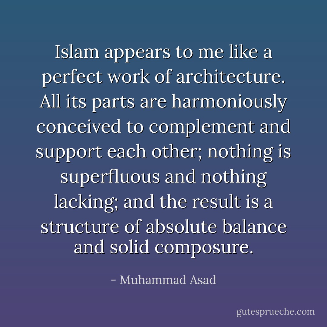 Islam appears to me like a perfect work of architecture. All its parts are harmoniously conceived to complement and support each other; nothing is superfluous and nothing lacking; and the result is a structure of absolute balance and solid composure. - Muhammad Asad
