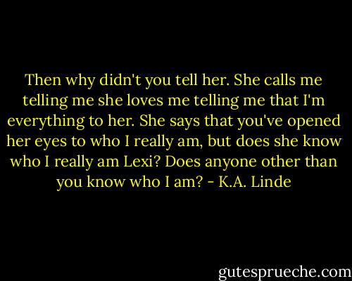 Then why didn't you tell her. She calls me telling me she loves me telling me that I'm everything to her. She says that you've opened her eyes to who I really am, but does she know who I really am Lexi? Does anyone other than you know who I am? - K.A. Linde