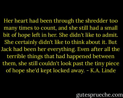 Her heart had been through the shredder too many times to count, and she still had a small bit of hope left in her. She didn't like to admit. She certainly didn't like to think about it. But Jack had been her everything. Even after all the terrible things that had happened between them, she still couldn't look past the tiny piece of hope she'd kept locked away. - K.A. Linde