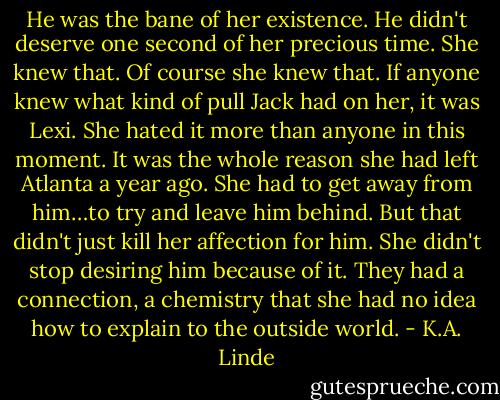 He was the bane of her existence. He didn't deserve one second of her precious time. She knew that. Of course she knew that. If anyone knew what kind of pull Jack had on her, it was Lexi. She hated it more than anyone in this moment. It was the whole reason she had left Atlanta a year ago. She had to get away from him…to try and leave him behind. But that didn't just kill her affection for him. She didn't stop desiring him because of it. They had a connection, a chemistry that she had no idea how to explain to the outside world. - K.A. Linde