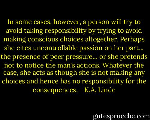 In some cases, however, a person will try to avoid taking responsibility by trying to avoid making conscious choices altogether. Perhaps she cites uncontrollable passion on her part... the presence of peer pressure… or she pretends not to notice the man's actions. Whatever the case, she acts as though she is not making any choices and hence has no responsibility for the consequences. - K.A. Linde