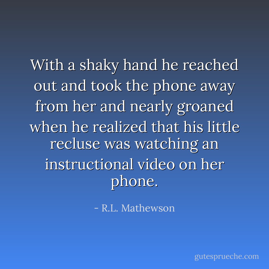 With a shaky hand he reached out and took the phone away from her and nearly groaned when he realized that his little recluse was watching an instructional video on her phone. - R.L. Mathewson