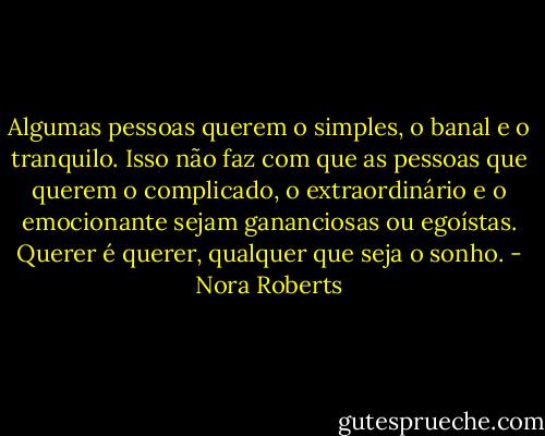 Algumas pessoas querem o simples, o banal e o tranquilo. Isso não faz com que as pessoas que querem o complicado, o extraordinário e o emocionante sejam gananciosas ou egoístas. Querer é querer, qualquer que seja o sonho. - Nora Roberts