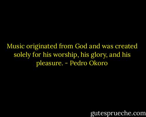 Music originated from God and was created solely for his worship, his glory, and his pleasure. - Pedro Okoro
