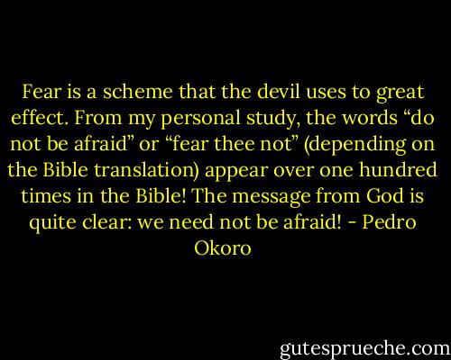 Fear is a scheme that the devil uses to great effect. From my personal study, the words “do not be afraid” or “fear thee not” (depending on the Bible translation) appear over one hundred times in the Bible! The message from God is quite clear: we need not be afraid! - Pedro Okoro