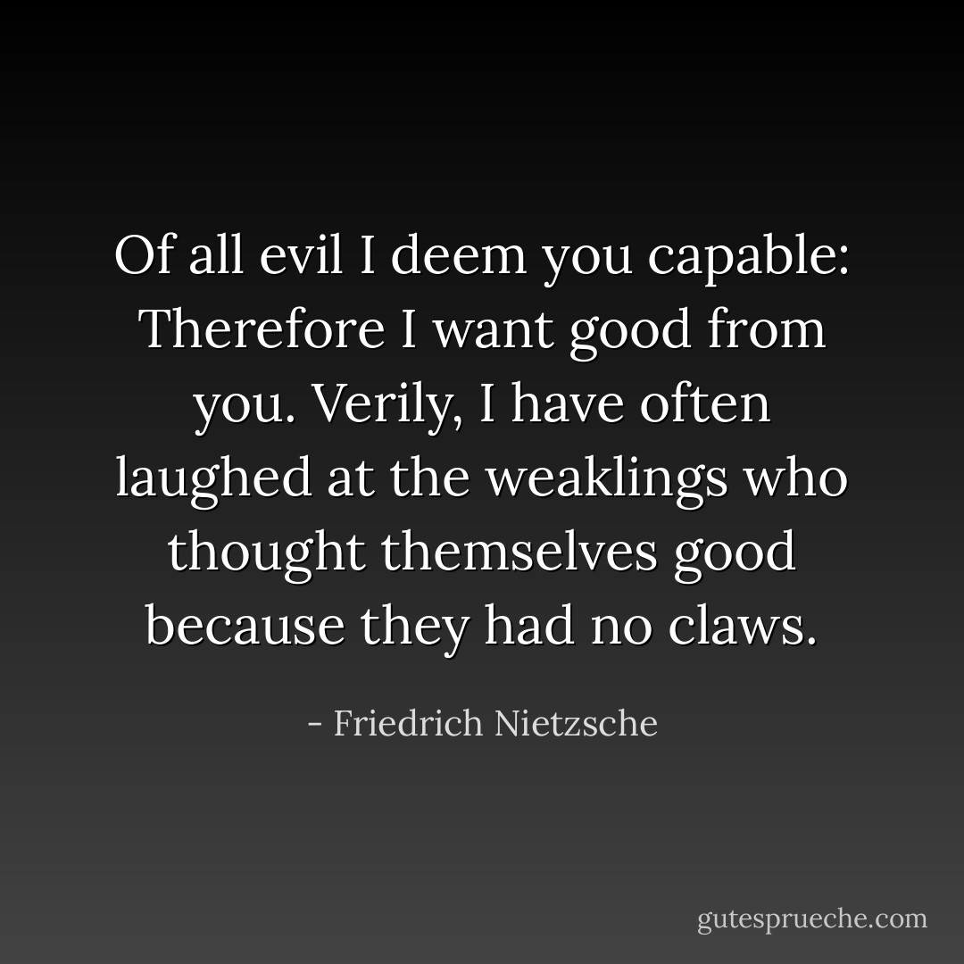 Of all evil I deem you capable: Therefore I want good from you. Verily, I have often laughed at the weaklings who thought themselves good because they had no claws. - Friedrich Nietzsche
