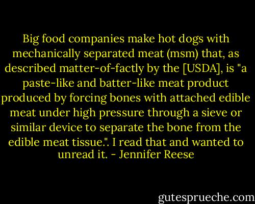 Big food companies make hot dogs with mechanically separated meat (msm) that, as described matter-of-factly by the [USDA], is "a paste-like and batter-like meat product produced by forcing bones with attached edible meat under high pressure through a sieve or similar device to separate the bone from the edible meat tissue.". I read that and wanted to unread it. - Jennifer Reese