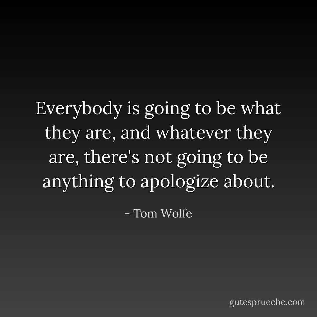 Everybody is going to be what they are, and whatever they are, there's not going to be anything to apologize about. - Tom Wolfe