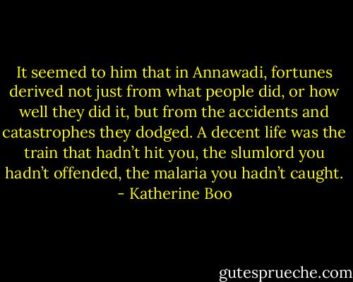 It seemed to him that in Annawadi, fortunes derived not just from what people did, or how well they did it, but from the accidents and catastrophes they dodged. A decent life was the train that hadn’t hit you, the slumlord you hadn’t offended, the malaria you hadn’t caught. - Katherine Boo