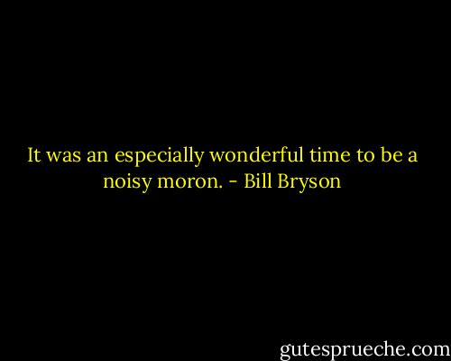 It was an especially wonderful time to be a noisy moron. - Bill Bryson