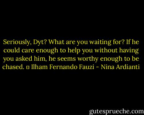Seriously, Dyt? What are you waiting for? If he could care enough to help you without having you asked him, he seems worthy enough to be chased. ㅡ Ilham Fernando Fauzi - Nina Ardianti
