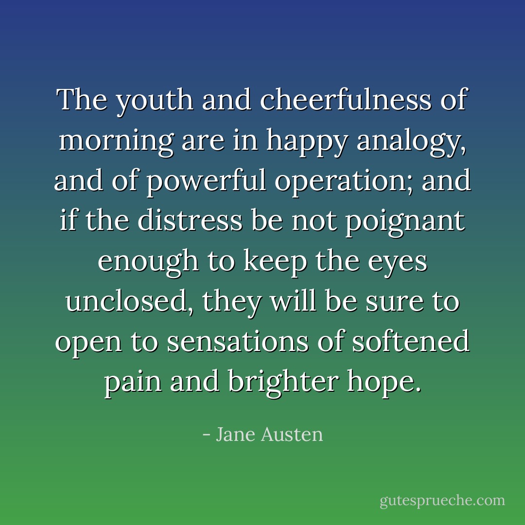 The youth and cheerfulness of morning are in happy analogy, and of powerful operation; and if the distress be not poignant enough to keep the eyes unclosed, they will be sure to open to sensations of softened pain and brighter hope. - Jane Austen