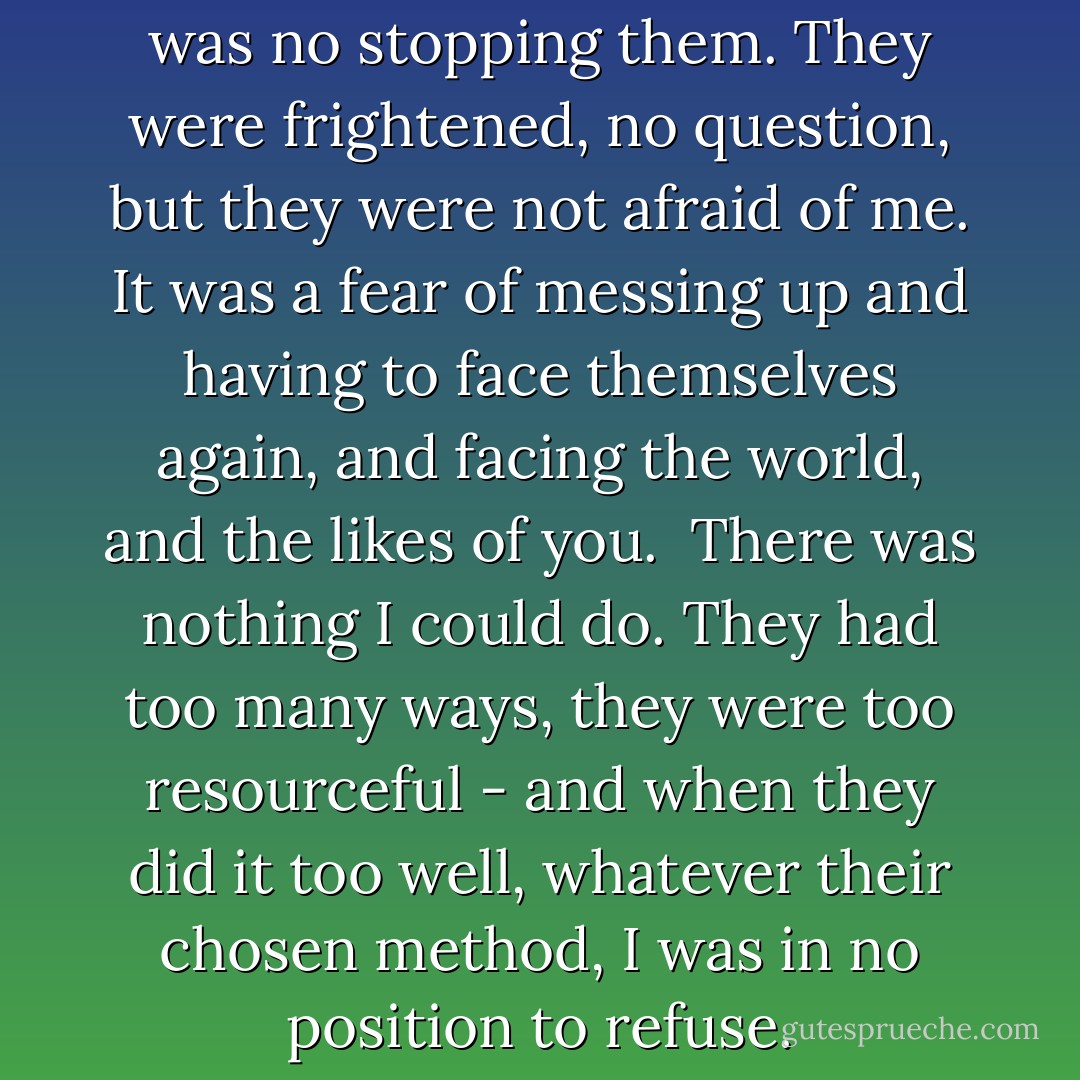Have me," they said, and there was no stopping them. They were frightened, no question, but they were not afraid of me. It was a fear of messing up and having to face themselves again, and facing the world, and the likes of you. <br />There was nothing I could do.<br />They had too many ways, they were too resourceful - and when they did it too well, whatever their chosen method, I was in no position to refuse. - Markus Zusak