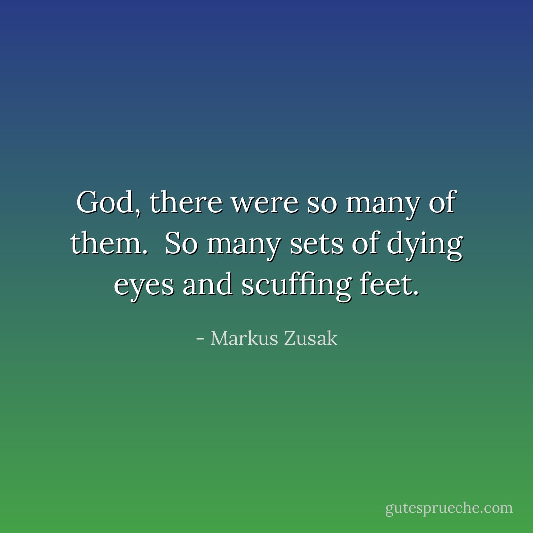 God, there were so many of them. <br />So many sets of dying eyes and scuffing feet. - Markus Zusak