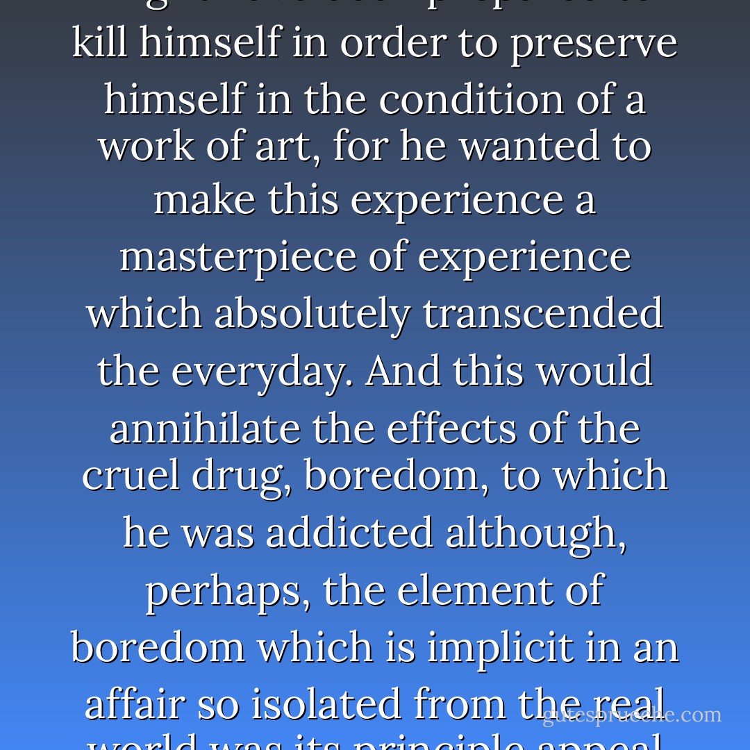 He was prepared to die for it, as one of Baudelaire's dandies might have been prepared to kill himself in order to preserve himself in the condition of a work of art, for he wanted to make this experience a masterpiece of experience which absolutely transcended the everyday. And this would annihilate the effects of the cruel drug, boredom, to which he was addicted although, perhaps, the element of boredom which is implicit in an affair so isolated from the real world was its principle appeal for him. - Angela Carter