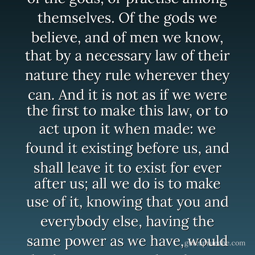 When you speak of the favour of the gods, we may as fairly hope for that as yourselves; neither our pretensions nor our conduct being in any way contrary to what men believe of the gods, or practise among themselves. Of the gods we believe, and of men we know, that by a necessary law of their nature they rule wherever they can. And it is not as if we were the first to make this law, or to act upon it when made: we found it existing before us, and shall leave it to exist for ever after us; all we do is to make use of it, knowing that you and everybody else, having the same power as we have, would do the same as we do. Thus, as far as the gods are concerned, we have no fear and no reason to fear that we shall be at a disadvantage. But when we come to your notion about the - Thucydides
