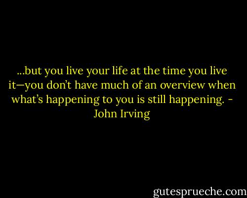 ...but you live your life at the time you live it—you don’t have much of an overview when what’s happening to you is still happening. - John Irving