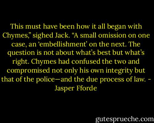 This must have been how it all began with Chymes,” sighed Jack. “A small<br />omission on one case, an ‘embellishment’ on the next. The question is not about<br />what’s best but what’s right. Chymes had confused the two and compromised not<br />only his own integrity but that of the police—and the due process of law. - Jasper Fforde