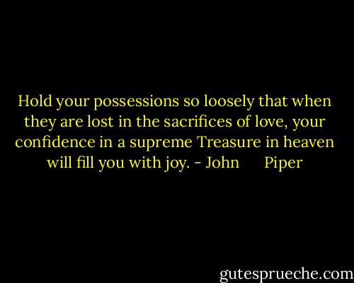 Hold your possessions so loosely that when they are lost in the sacrifices of love, your confidence in a supreme Treasure in heaven will fill you with joy. - John      Piper