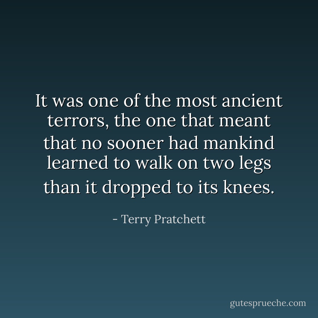 It was one of the most ancient terrors, the one that meant that no sooner had mankind learned to walk on two legs than it dropped to its knees. - Terry Pratchett