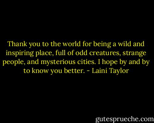 Thank you to the world for being a wild and inspiring place, full of odd creatures, strange people, and mysterious cities. I hope by and by to know you better. - Laini Taylor