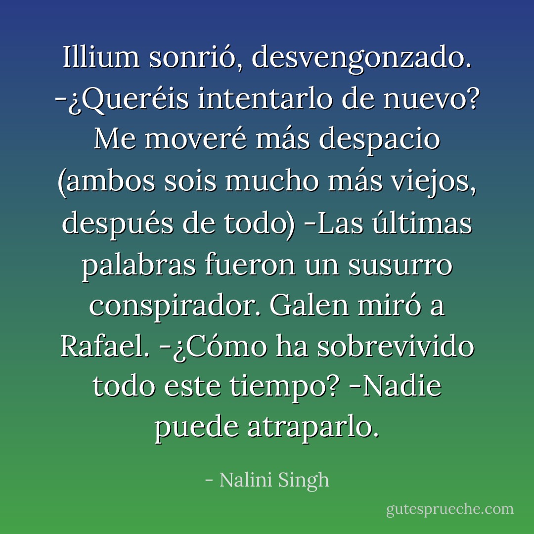 Illium sonrió, desvengonzado.<br />-¿Queréis intentarlo de nuevo? Me moveré más despacio (ambos sois mucho más viejos, después de todo) -Las últimas palabras fueron un susurro conspirador.<br />Galen miró a Rafael.<br />-¿Cómo ha sobrevivido todo este tiempo?<br />-Nadie puede atraparlo. - Nalini Singh