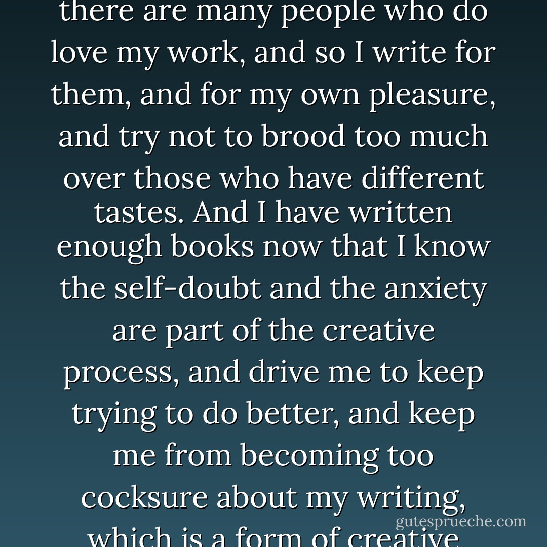 I also know that not everyone will like what I do, and that there are many people who do love my work, and so I write for them, and for my own pleasure, and try not to brood too much over those who have different tastes. And I have written enough books now that I know the self-doubt and the anxiety are part of the creative process, and drive me to keep trying to do better, and keep me from becoming too cocksure about my writing, which is a form of creative death. - Kate Forsyth