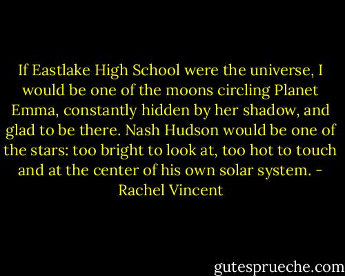 If Eastlake High School were the universe, I would be one of the moons circling Planet Emma, constantly hidden by her shadow, and glad to be there. Nash Hudson would be one of the stars: too bright to look at, too hot to touch and at the center of his own solar system. - Rachel Vincent