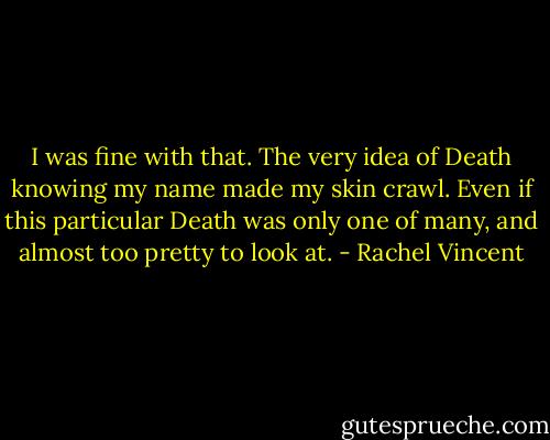 I was fine with that. The very idea of Death knowing my name made my skin crawl. Even if this particular Death was only one of many, and almost too pretty to look at. - Rachel Vincent