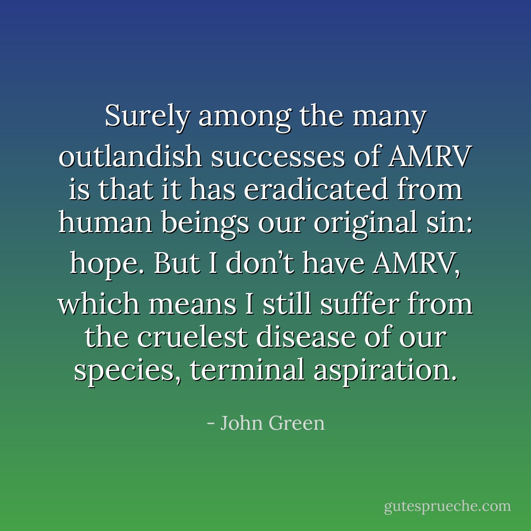 Surely among the many outlandish successes of AMRV is that it has eradicated from human beings our original sin: hope. But I don’t have AMRV, which means I still suffer from the cruelest disease of our species, terminal aspiration. - John Green