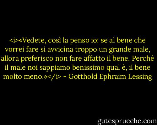 <i>«Vedete, così la penso io: se al bene<br />che vorrei fare si avvicina troppo<br />un grande male, allora preferisco<br />non fare affatto il bene. Perché il male<br />noi sappiamo benissimo qual è,<br />il bene molto meno.»</i> - Gotthold Ephraim Lessing